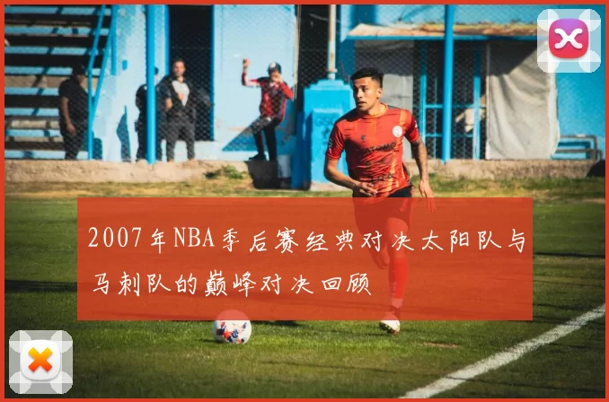 2007年NBA季后赛经典对决太阳队与马刺队的巅峰对决回顾