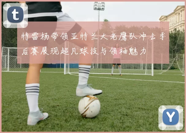 特雷杨带领亚特兰大老鹰队冲击季后赛展现超凡球技与领袖魅力