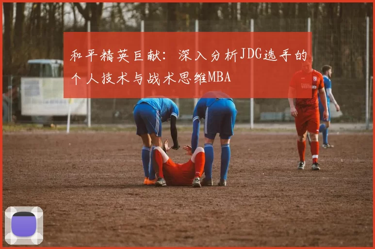 和平精英巨献：深入分析JDG选手的个人技术与战术思维MBA
