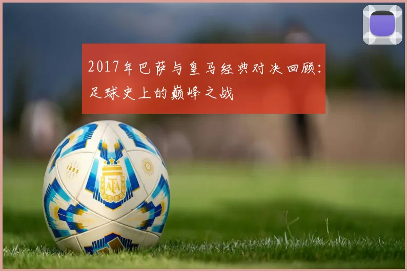 2017年巴萨与皇马经典对决回顾：足球史上的巅峰之战