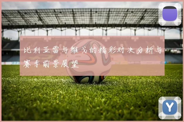 比利亚雷与维戈的精彩对决分析与赛季前景展望