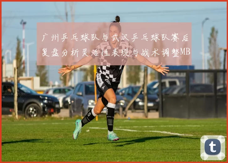 广州乒乓球队与武汉乒乓球队赛后复盘分析灵活性表现与战术调整MBA