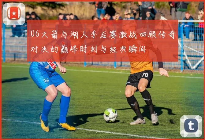 06火箭与湖人季后赛激战回顾传奇对决的巅峰时刻与经典瞬间