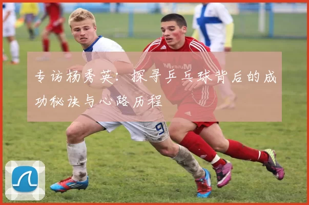 专访杨秀英：探寻乒乓球背后的成功秘诀与心路历程