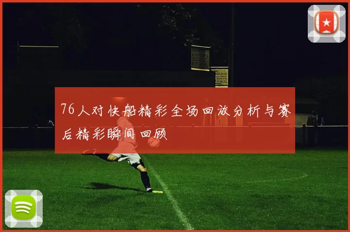 76人对快船精彩全场回放分析与赛后精彩瞬间回顾