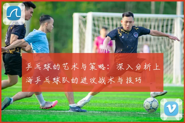 乒乓球的艺术与策略：深入分析上海乒乓球队的进攻战术与技巧