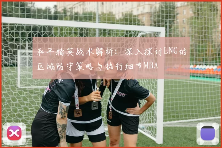 和平精英战术解析：深入探讨LNG的区域防守策略与执行细节MBA
