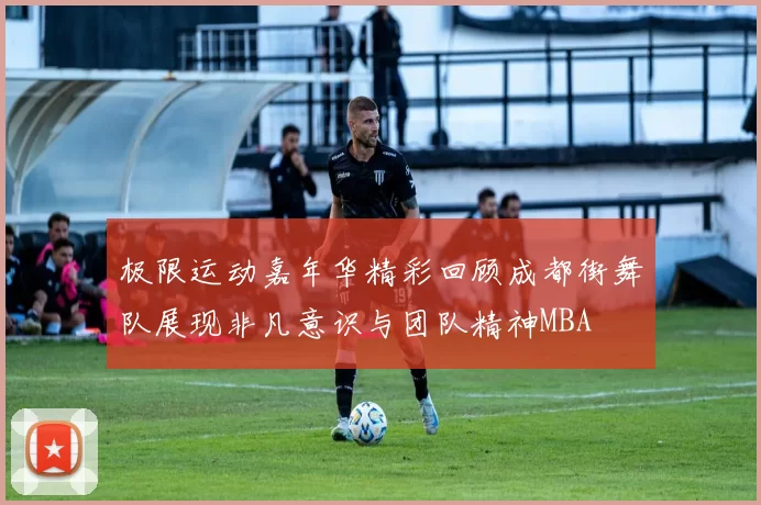 极限运动嘉年华精彩回顾成都街舞队展现非凡意识与团队精神MBA