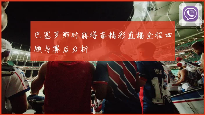 巴塞罗那对赫塔菲精彩直播全程回顾与赛后分析