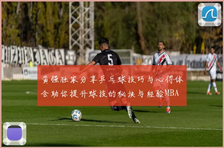 黄强独家分享乒乓球技巧与心得体会助你提升球技的秘诀与经验MBA