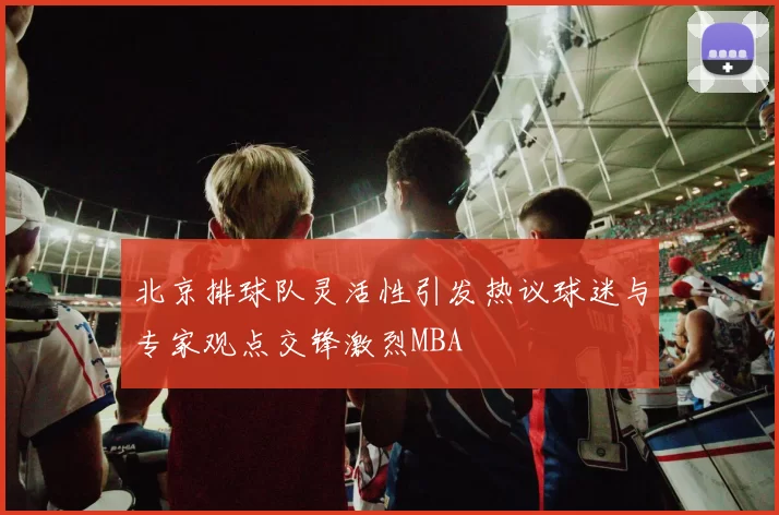 北京排球队灵活性引发热议球迷与专家观点交锋激烈MBA