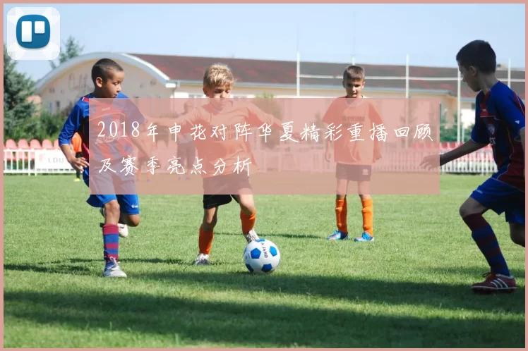 2018年申花对阵华夏精彩重播回顾及赛季亮点分析