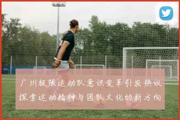广州极限运动队意识变革引发热议探索运动精神与团队文化的新方向MBA