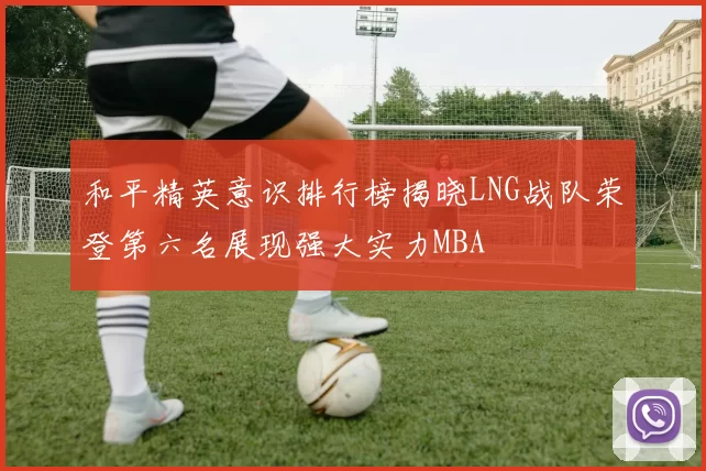 和平精英意识排行榜揭晓LNG战队荣登第六名展现强大实力MBA